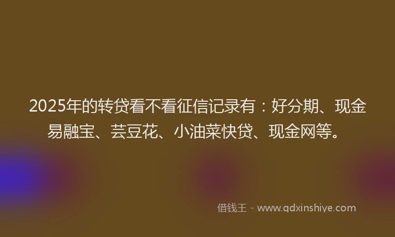 2025年的转贷看不看征信记录有：好分期、现金易融宝、芸豆花、小油菜快贷、现金网等。