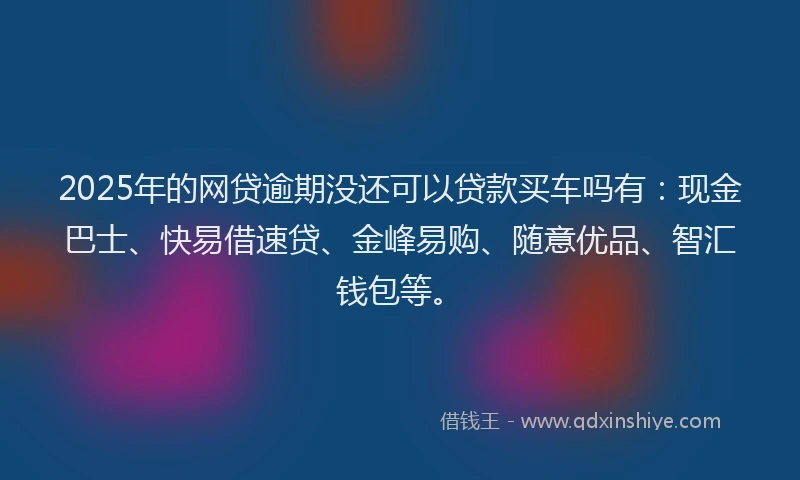 2025年的网贷逾期没还可以贷款买车吗有：现金巴士、快易借速贷、金峰易购、随意优品、智汇钱包等。