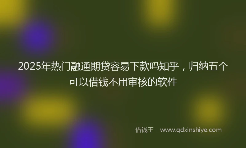 2025年热门融通期贷容易下款吗知乎，归纳五个可以借钱不用审核的软件