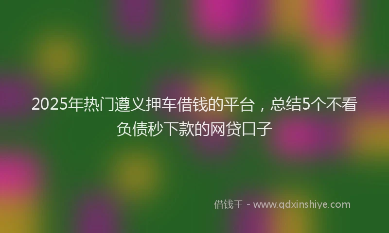 2025年热门遵义押车借钱的平台，总结5个不看负债秒下款的网贷口子