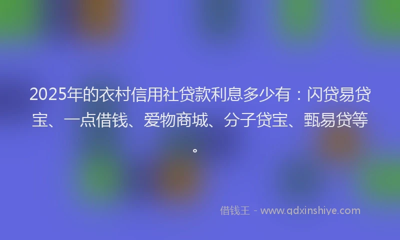 2025年的衣村信用社贷款利息多少有：闪贷易贷宝、一点借钱、爱物商城、分子贷宝、甄易贷等。