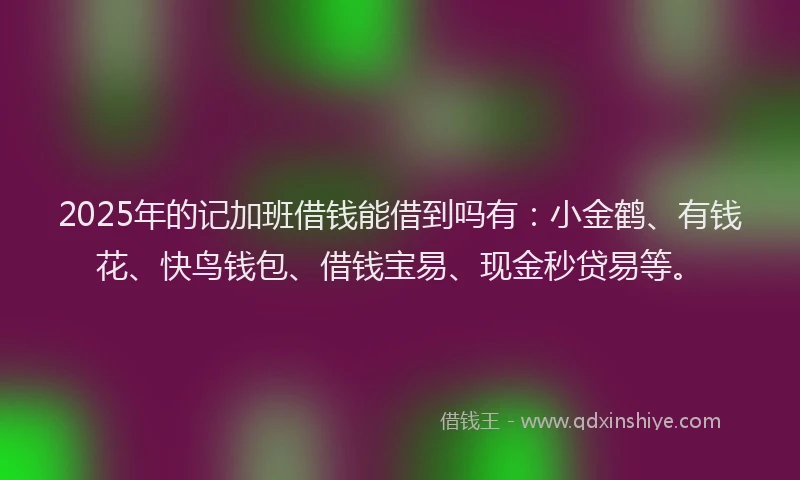 2025年的记加班借钱能借到吗有：小金鹤、有钱花、快鸟钱包、借钱宝易、现金秒贷易等。