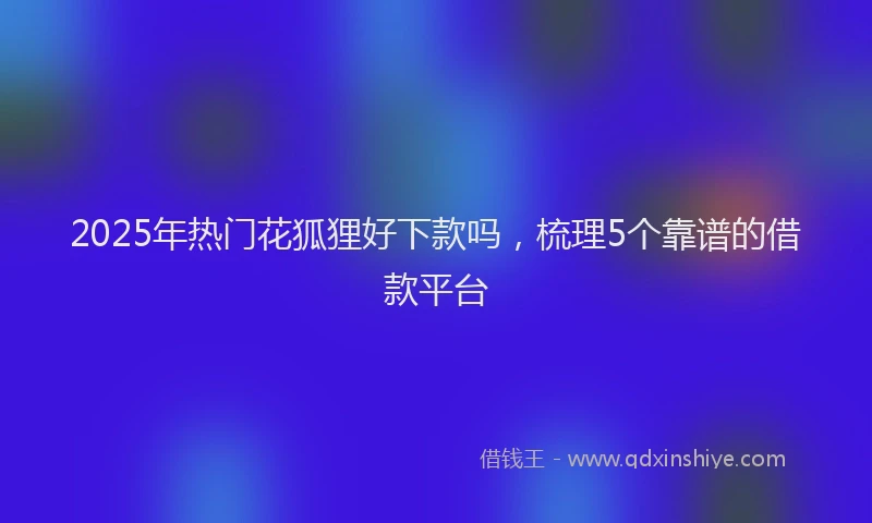 2025年热门花狐狸好下款吗，梳理5个靠谱的借款平台