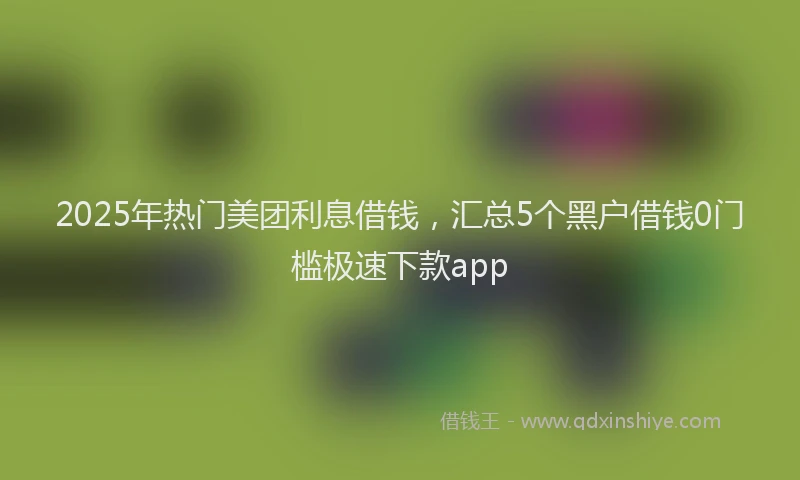 2025年热门美团利息借钱，汇总5个黑户借钱0门槛极速下款app