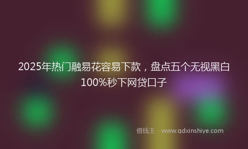 2025年热门融易花容易下款，盘点五个无视黑白100%秒下网贷口子