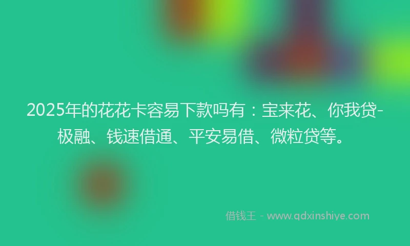 2025年的花花卡容易下款吗有：宝来花、你我贷-极融、钱速借通、平安易借、微粒贷等。