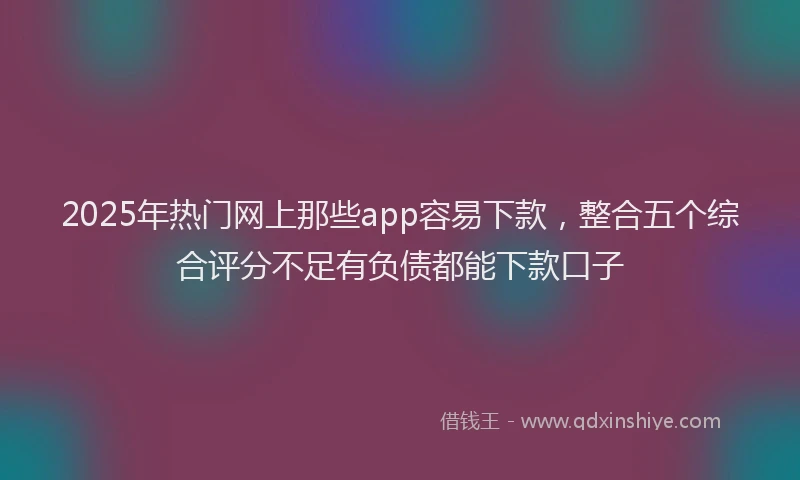 2025年热门网上那些app容易下款，整合五个综合评分不足有负债都能下款口子