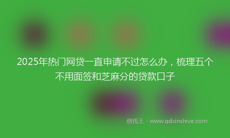 2025年热门网贷一直申请不过怎么办，梳理五个不用面签和芝麻分的贷款口子