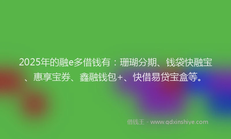 2025年的融e多借钱有：珊瑚分期、钱袋快融宝、惠享宝券、鑫融钱包+、快借易贷宝盒等。