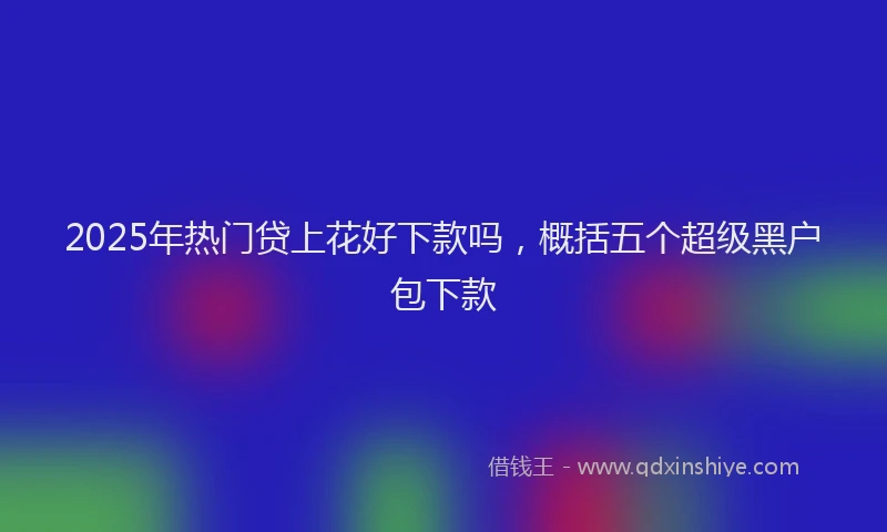 2025年热门贷上花好下款吗，概括五个超级黑户包下款