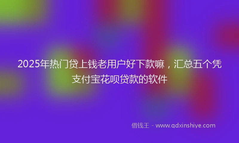 2025年热门贷上钱老用户好下款嘛,汇总五个凭支付宝花呗贷款的软件