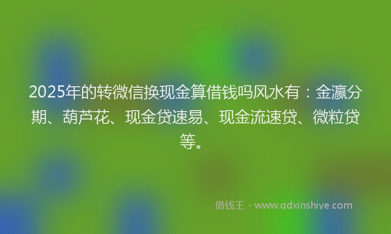 2025年的转微信换现金算借钱吗风水有：金瀛分期、葫芦花、现金贷速易、现金流速贷、微粒贷等。