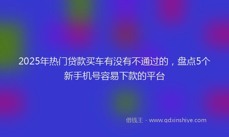 2025年热门贷款买车有没有不通过的，盘点5个新手机号容易下款的平台