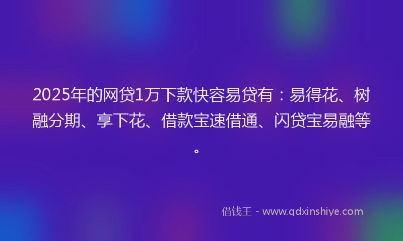 2025年的网贷1万下款快容易贷有：易得花、树融分期、享下花、借款宝速借通、闪贷宝易融等。