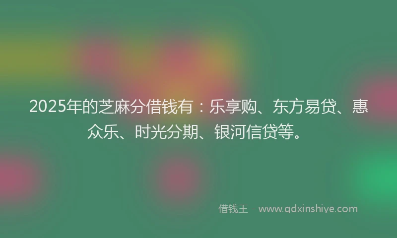 2025年的芝麻分借钱有：乐享购、东方易贷、惠众乐、时光分期、银河信贷等。