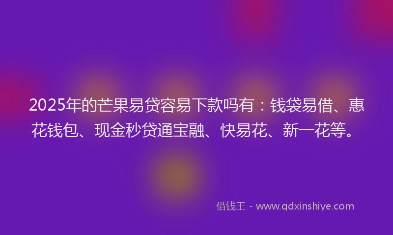 2025年的芒果易贷容易下款吗有：钱袋易借、惠花钱包、现金秒贷通宝融、快易花、新一花等。