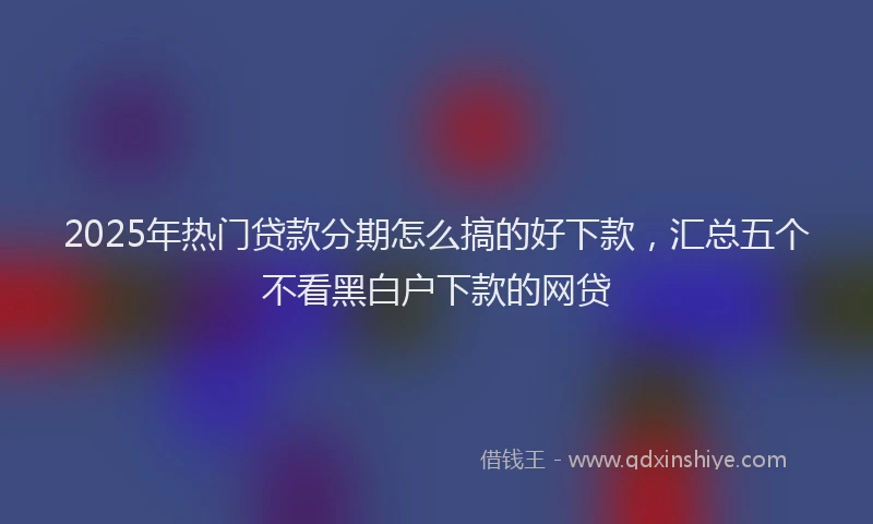2025年热门贷款分期怎么搞的好下款，汇总五个不看黑白户下款的网贷