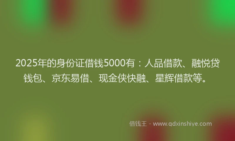 2025年的身份证借钱5000有：人品借款、融悦贷钱包、京东易借、现金侠快融、星辉借款等。