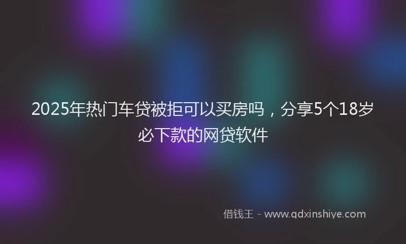 2025年热门车贷被拒可以买房吗，分享5个18岁必下款的网贷软件