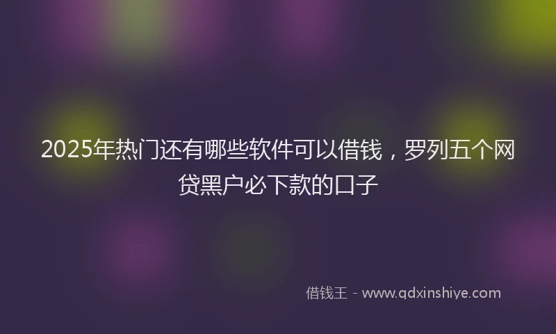 2025年热门还有哪些软件可以借钱，罗列五个网贷黑户必下款的口子