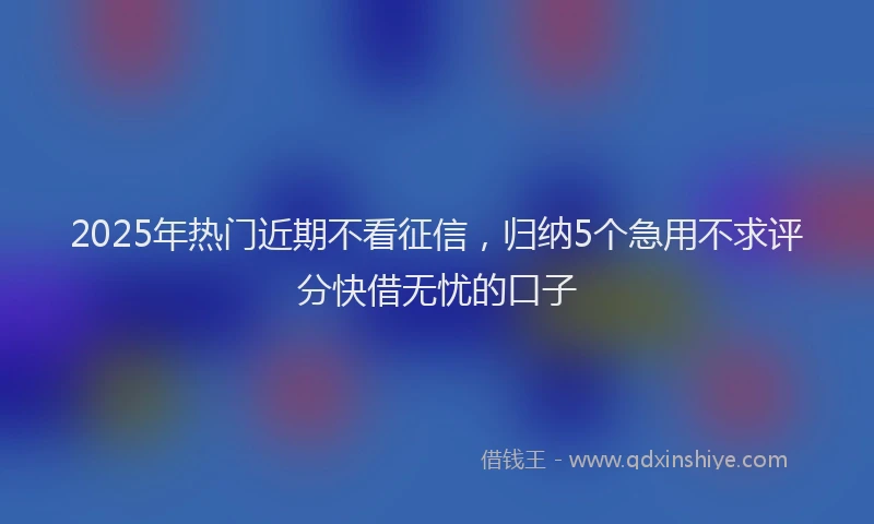 2025年热门近期不看征信，归纳5个急用不求评分快借无忧的口子