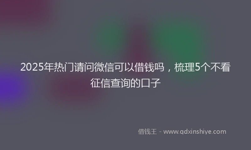 2025年热门请问微信可以借钱吗，梳理5个不看征信查询的口子
