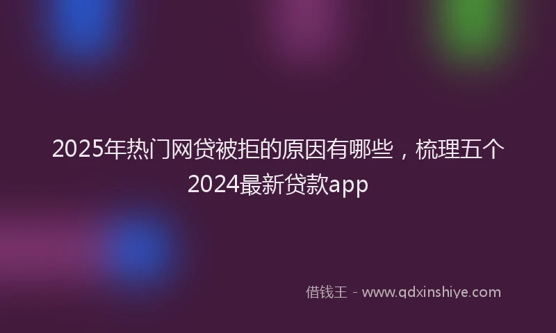 2025年热门网贷被拒的原因有哪些，梳理五个2024最新贷款app