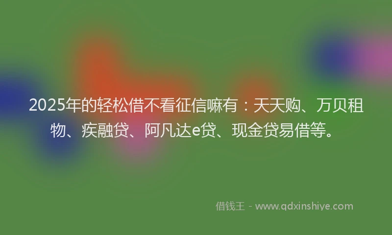 2025年的轻松借不看征信嘛有：天天购、万贝租物、疾融贷、阿凡达e贷、现金贷易借等。