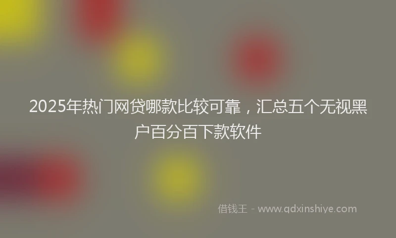 2025年热门网贷哪款比较可靠，汇总五个无视黑户百分百下款软件