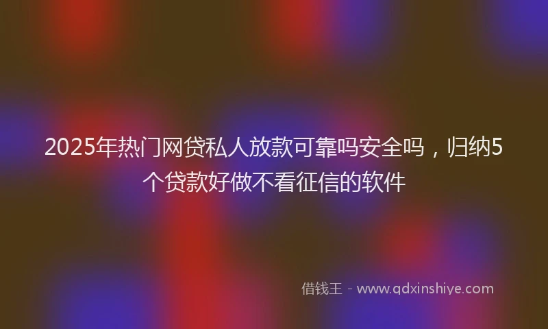 2025年热门网贷私人放款可靠吗安全吗，归纳5个贷款好做不看征信的软件