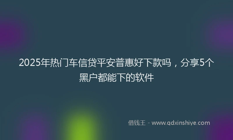 2025年热门车信贷平安普惠好下款吗，分享5个黑户都能下的软件
