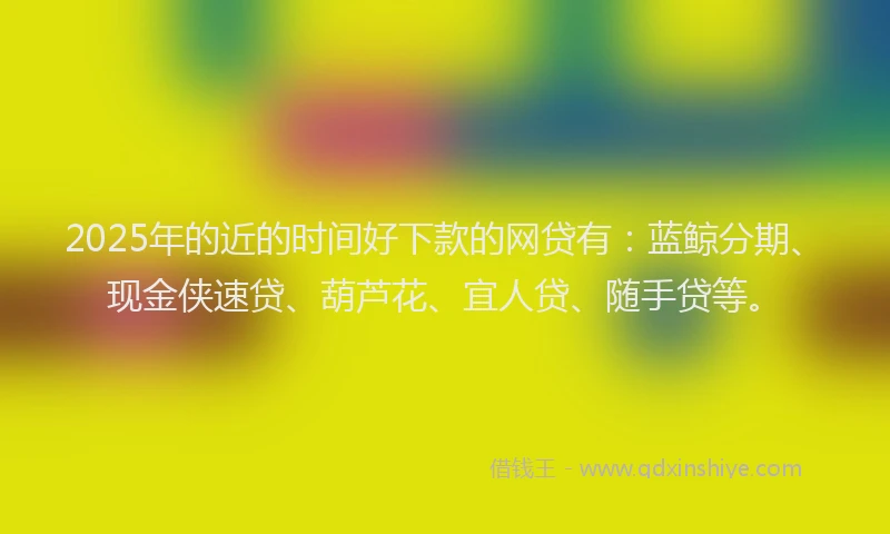 2025年的近的时间好下款的网贷有：蓝鲸分期、现金侠速贷、葫芦花、宜人贷、随手贷等。