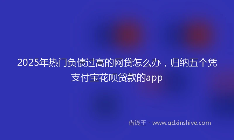 2025年热门负债过高的网贷怎么办，归纳五个凭支付宝花呗贷款的app