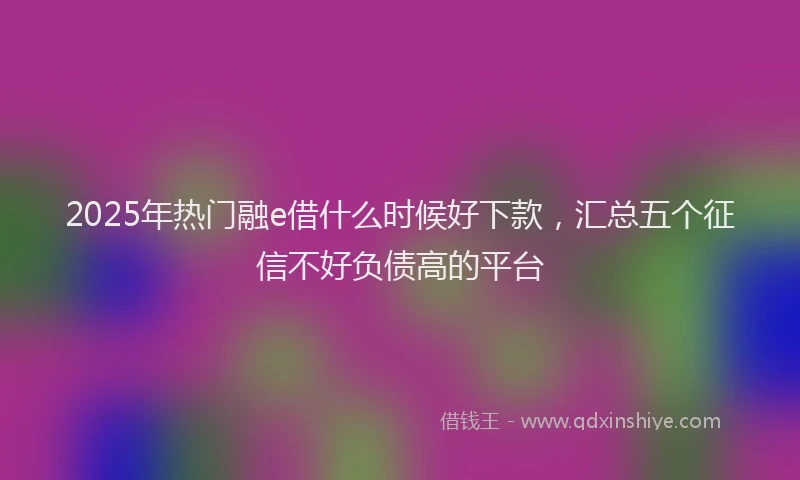 2025年热门融e借什么时候好下款，汇总五个征信不好负债高的平台