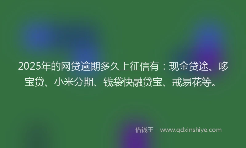 2025年的网贷逾期多久上征信有：现金贷途、哆宝贷、小米分期、钱袋快融贷宝、戒易花等。