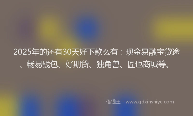 2025年的还有30天好下款么有：现金易融宝贷途、畅易钱包、好期贷、独角兽、匠也商城等。