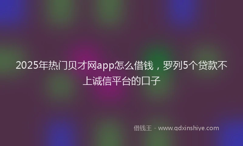 2025年热门贝才网app怎么借钱，罗列5个贷款不上诚信平台的口子