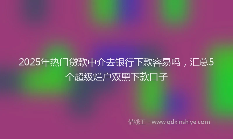 2025年热门贷款中介去银行下款容易吗，汇总5个超级烂户双黑下款口子