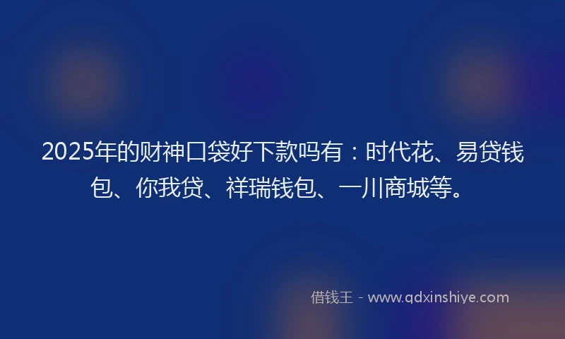 2025年的财神口袋好下款吗有：时代花、易贷钱包、你我贷、祥瑞钱包、一川商城等。