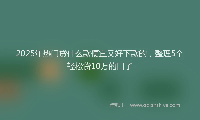 2025年热门贷什么款便宜又好下款的，整理5个轻松贷10万的口子
