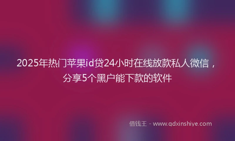 2025年热门苹果id贷24小时在线放款私人微信，分享5个黑户能下款的软件