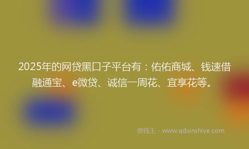 2025年的网贷黑口子平台有：佑佑商城、钱速借融通宝、e微贷、诚信一周花、宜享花等。