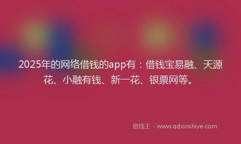 2025年的网络借钱的app有：借钱宝易融、天源花、小融有钱、新一花、银票网等。