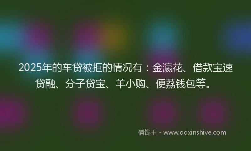 2025年的车贷被拒的情况有：金瀛花、借款宝速贷融、分子贷宝、羊小购、便荔钱包等。