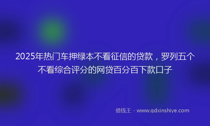 2025年热门车押绿本不看征信的贷款，罗列五个不看综合评分的网贷百分百下款口子