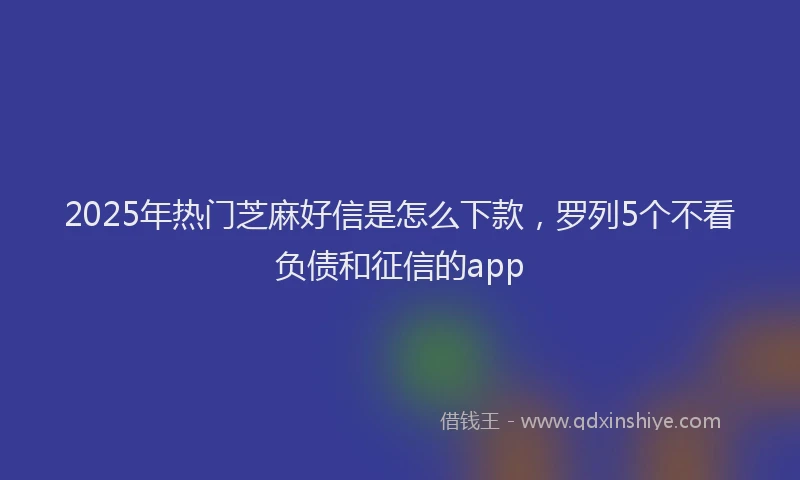 2025年热门芝麻好信是怎么下款，罗列5个不看负债和征信的app