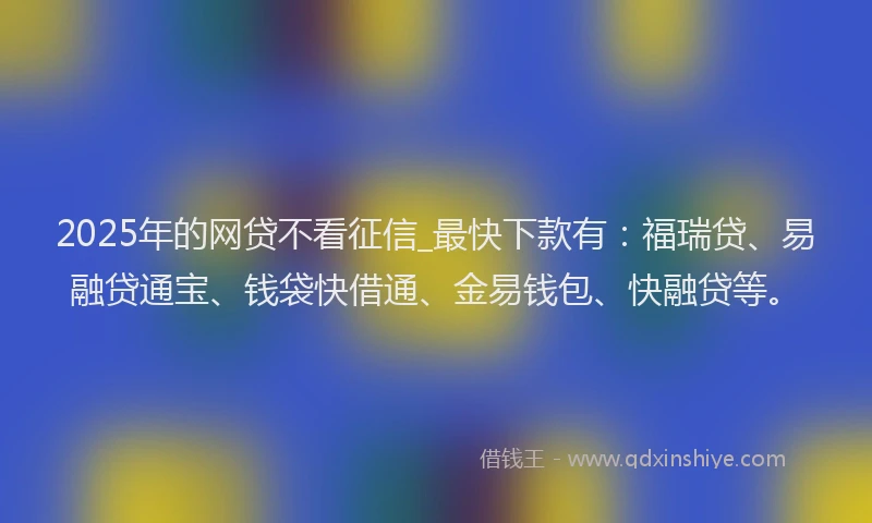 2025年的网贷不看征信_最快下款有：福瑞贷、易融贷通宝、钱袋快借通、金易钱包、快融贷等。