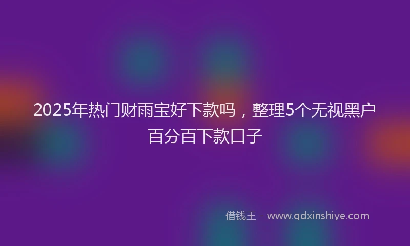 2025年热门财雨宝好下款吗，整理5个无视黑户百分百下款口子