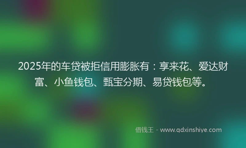 2025年的车贷被拒信用膨胀有：享来花、爱达财富、小鱼钱包、甄宝分期、易贷钱包等。