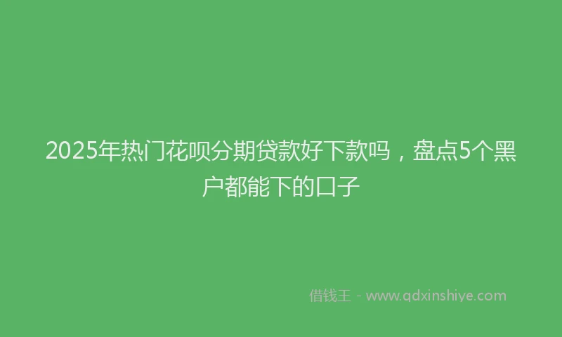 2025年热门花呗分期贷款好下款吗，盘点5个黑户都能下的口子